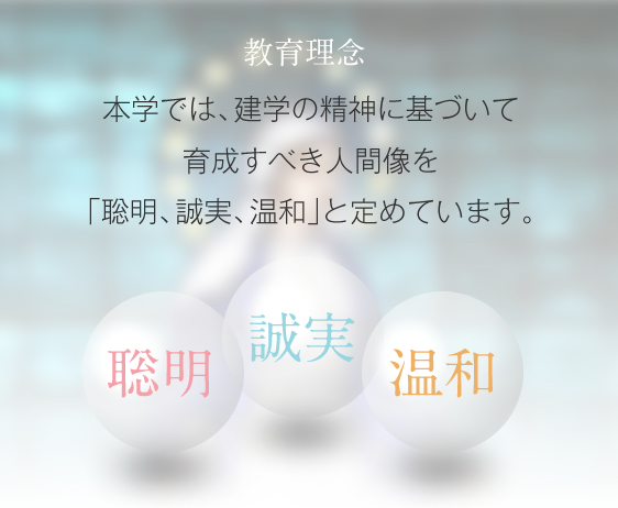 教育理念　本学では、建学の精神に基づいて育成すべき人間像を「聡明、誠実、温和」と定めています。